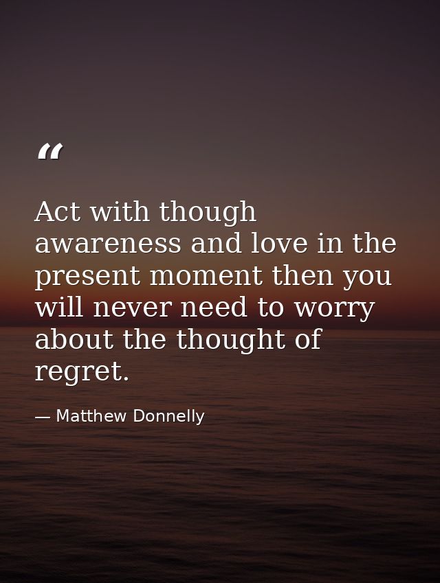 Act with though awareness and love in the present moment then you will never need to worry about the thought of regret. — Matthew Donnelly