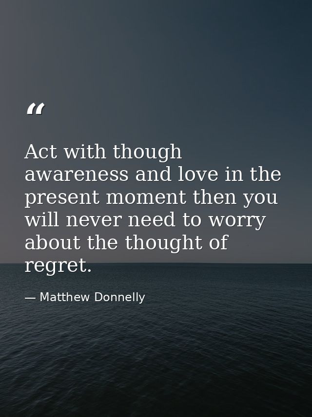 Act with though awareness and love in the present moment then you will never need to worry about the thought of regret. — Matthew Donnelly