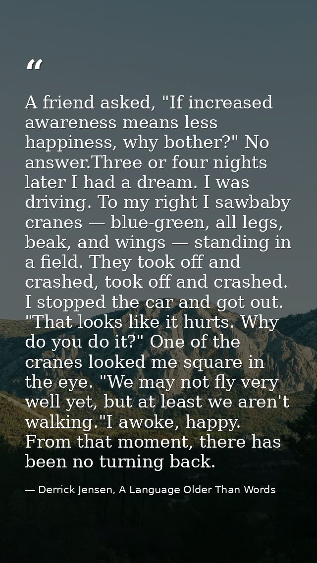 A friend asked, "If increased awareness means less happiness, why bother?" No answer.Three or four nights later I had a  — Derrick Jensen, A Language Older Than Words