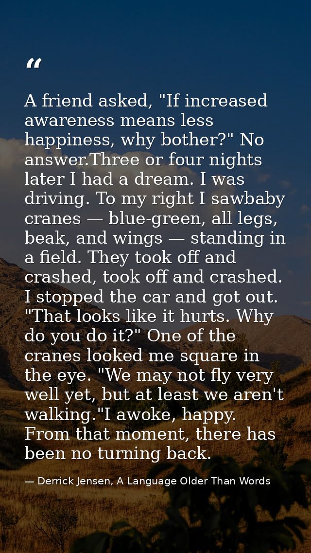 A friend asked, "If increased awareness means less happiness, why bother?" No answer.Three or four nights later I had a  — Derrick Jensen, A Language Older Than Words