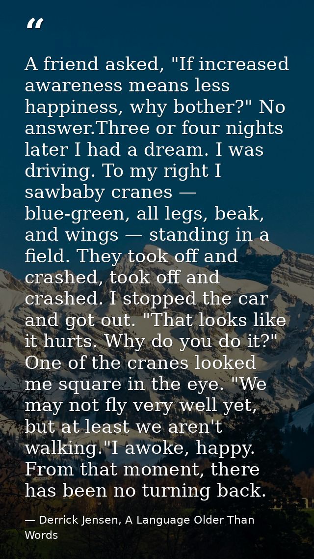 A friend asked, "If increased awareness means less happiness, why bother?" No answer.Three or four nights later I had a  — Derrick Jensen, A Language Older Than Words