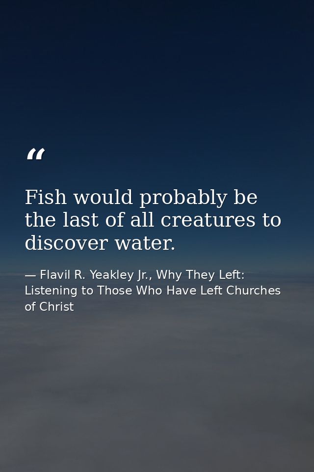 Fish would probably be the last of all creatures to discover water. — Flavil R. Yeakley Jr., Why They Left: Listening to Those Who Have Left Churches of Christ