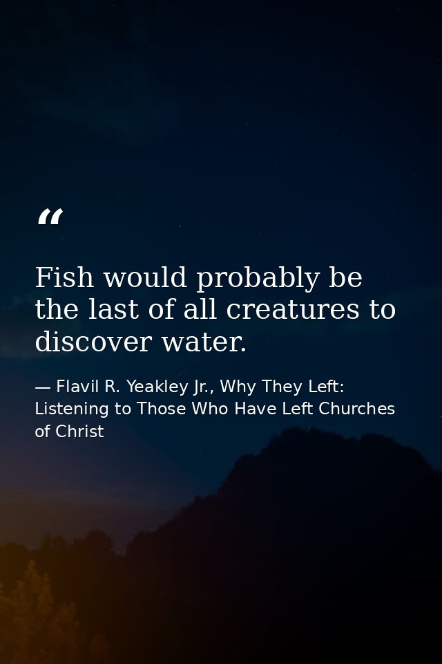 Fish would probably be the last of all creatures to discover water. — Flavil R. Yeakley Jr., Why They Left: Listening to Those Who Have Left Churches of Christ