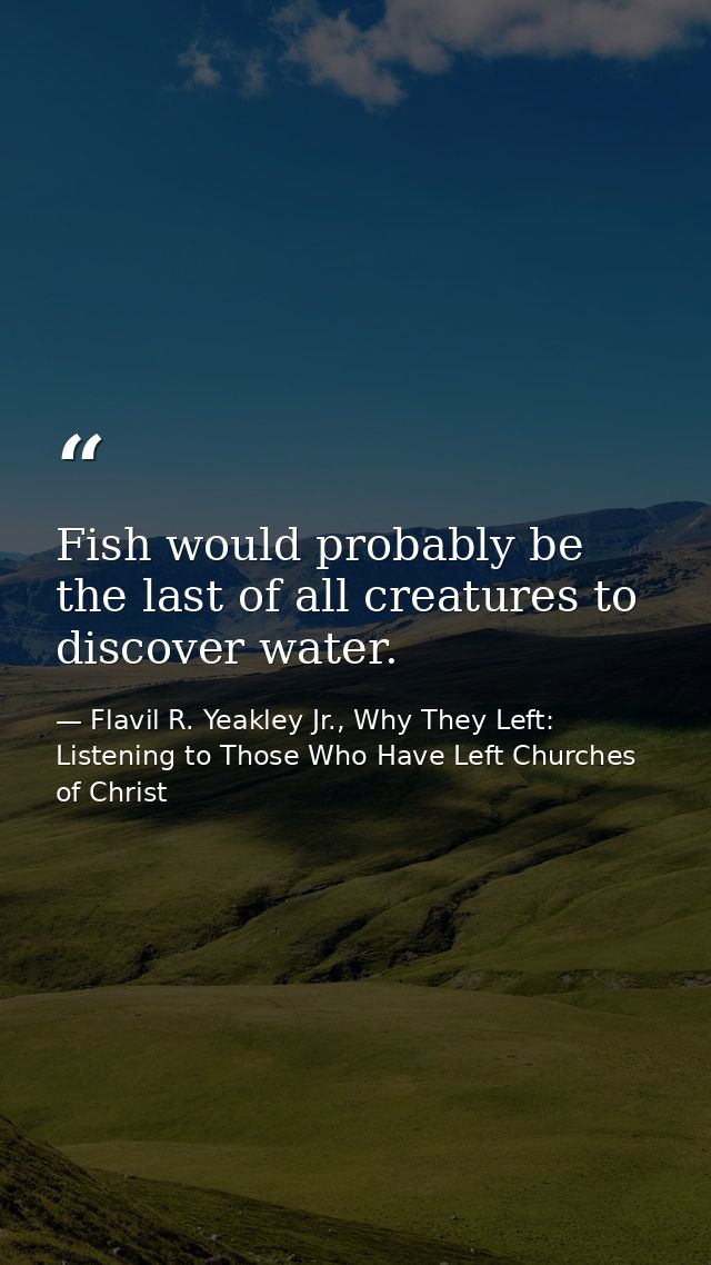 Fish would probably be the last of all creatures to discover water. — Flavil R. Yeakley Jr., Why They Left: Listening to Those Who Have Left Churches of Christ