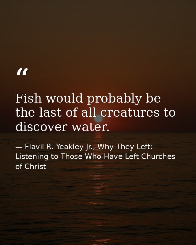 Fish would probably be the last of all creatures to discover water. — Flavil R. Yeakley Jr., Why They Left: Listening to Those Who Have Left Churches of Christ
