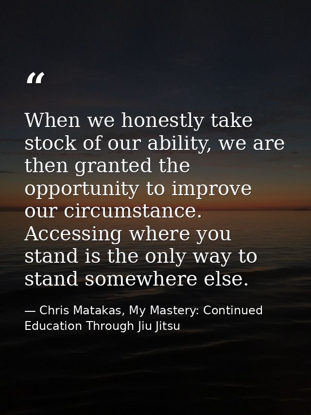 When we honestly take stock of our ability, we are then granted the opportunity to improve our circumstance. Accessing w — Chris Matakas, My Mastery: Continued Education Through Jiu Jitsu