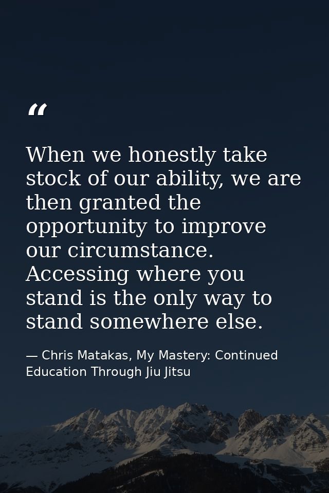 When we honestly take stock of our ability, we are then granted the opportunity to improve our circumstance. Accessing w — Chris Matakas, My Mastery: Continued Education Through Jiu Jitsu