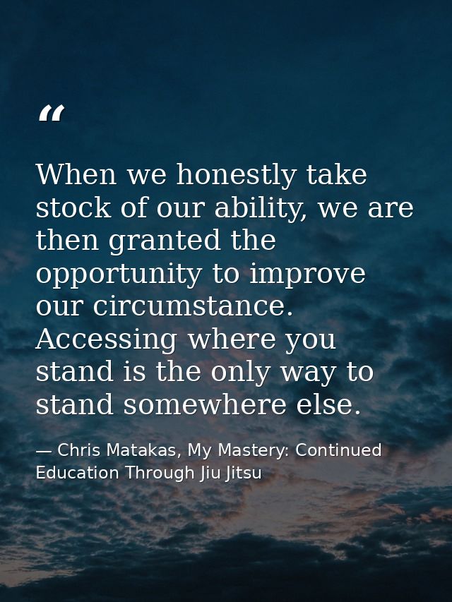 When we honestly take stock of our ability, we are then granted the opportunity to improve our circumstance. Accessing w — Chris Matakas, My Mastery: Continued Education Through Jiu Jitsu