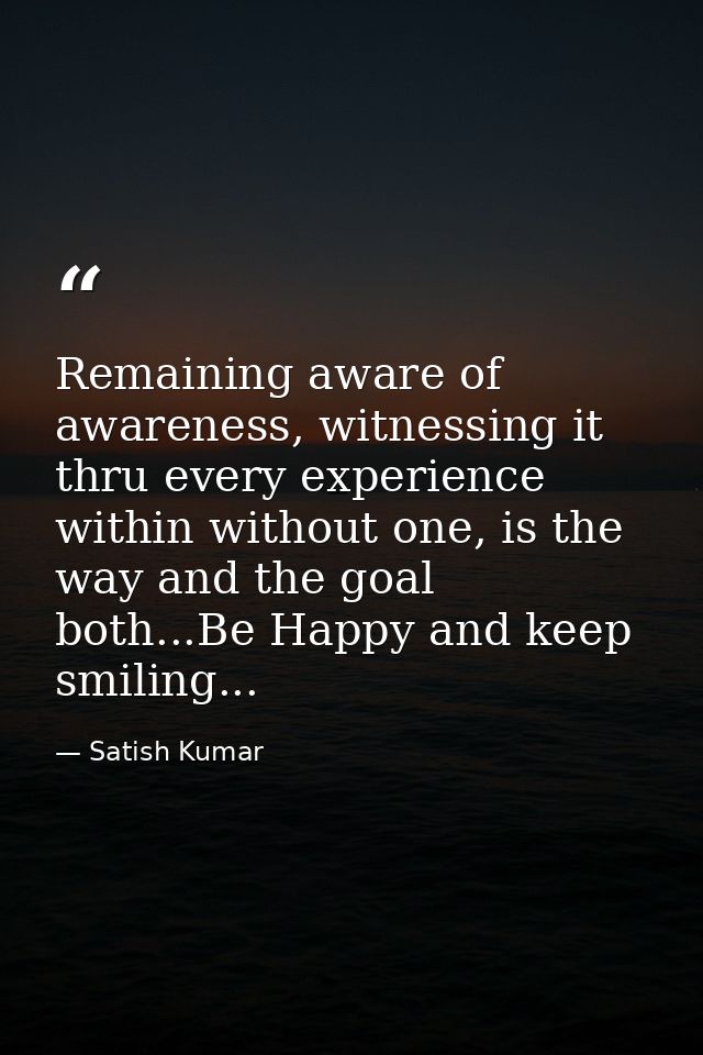 Remaining aware of awareness, witnessing it thru every experience within without one, is the way and the goal both...Be  — Satish Kumar
