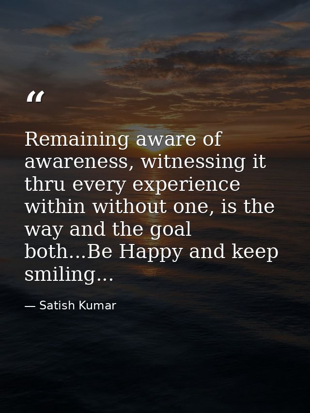 Remaining aware of awareness, witnessing it thru every experience within without one, is the way and the goal both...Be  — Satish Kumar
