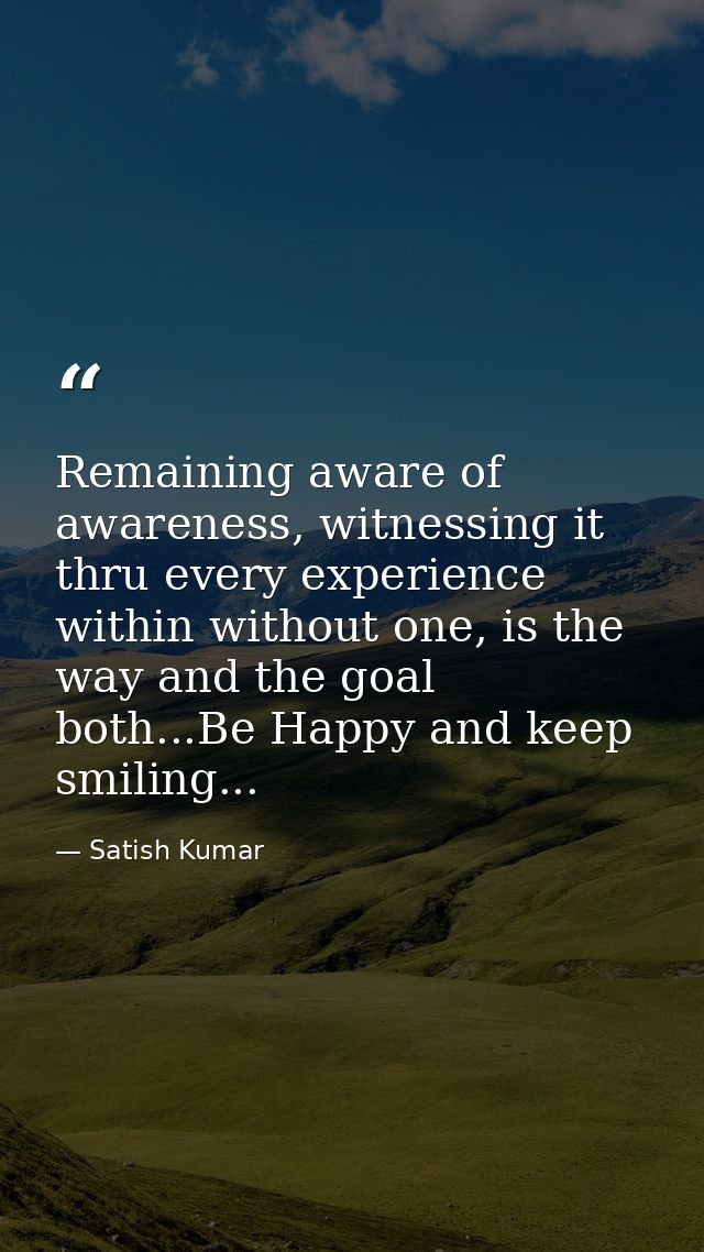 Remaining aware of awareness, witnessing it thru every experience within without one, is the way and the goal both...Be  — Satish Kumar