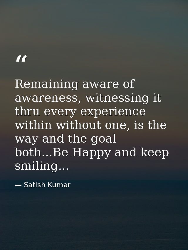 Remaining aware of awareness, witnessing it thru every experience within without one, is the way and the goal both...Be  — Satish Kumar