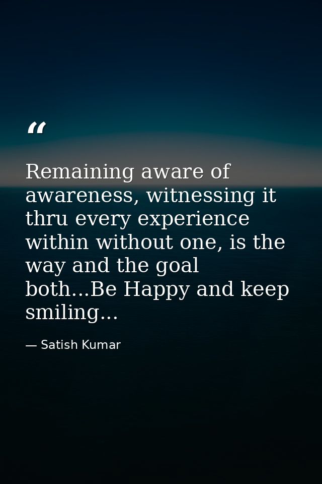 Remaining aware of awareness, witnessing it thru every experience within without one, is the way and the goal both...Be  — Satish Kumar