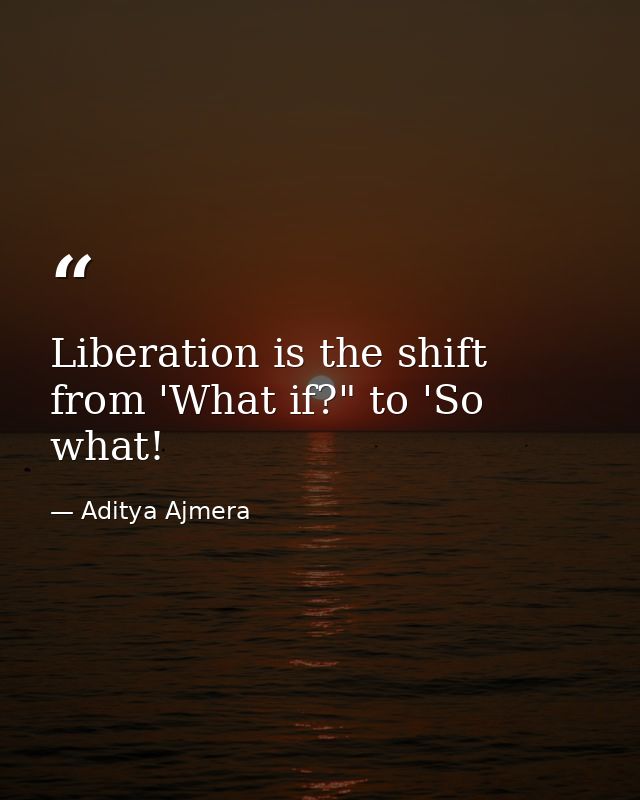 Liberation is the shift from 'What if?" to 'So what! — Aditya Ajmera