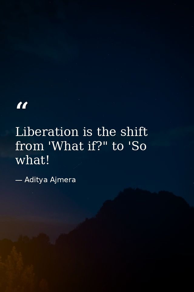 Liberation is the shift from 'What if?" to 'So what! — Aditya Ajmera