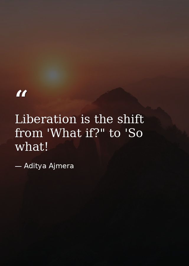 Liberation is the shift from 'What if?" to 'So what! — Aditya Ajmera