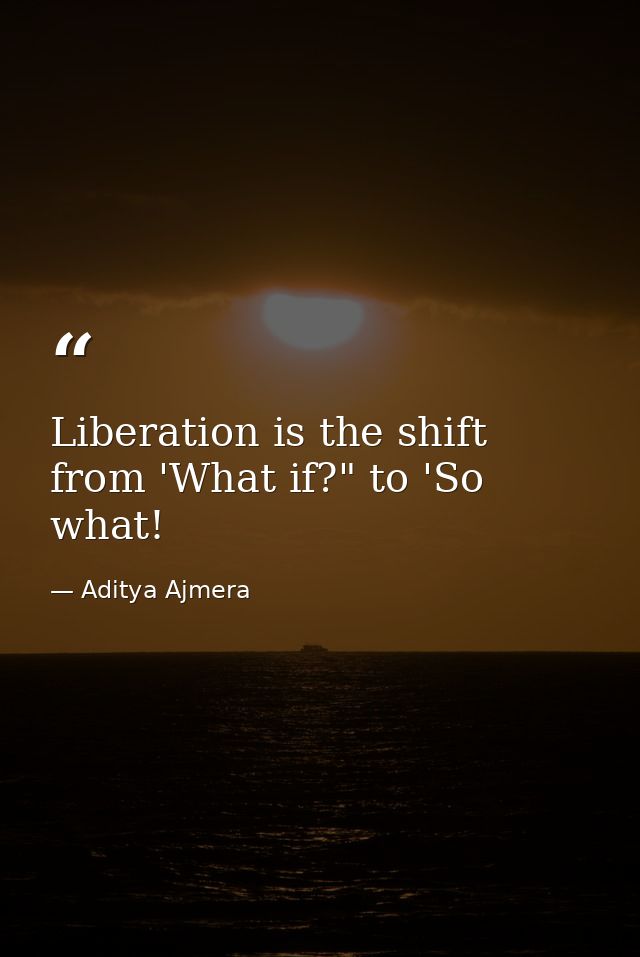 Liberation is the shift from 'What if?" to 'So what! — Aditya Ajmera