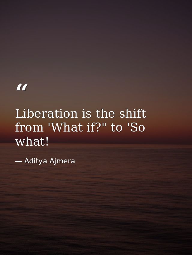 Liberation is the shift from 'What if?" to 'So what! — Aditya Ajmera