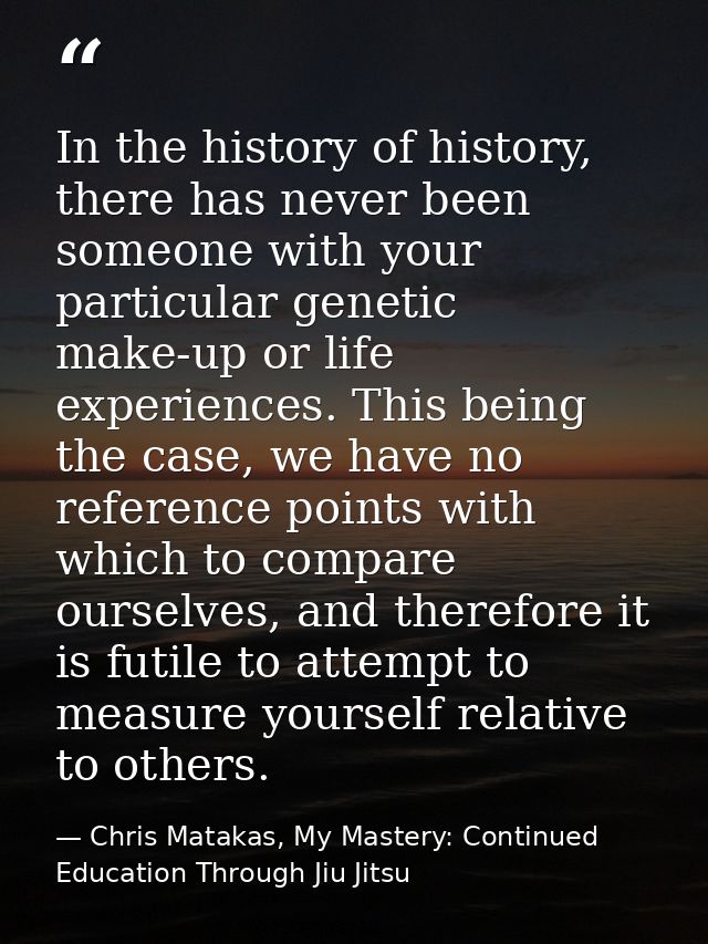 In the history of history, there has never been someone with your particular genetic make-up or life experiences. This b — Chris Matakas, My Mastery: Continued Education Through Jiu Jitsu