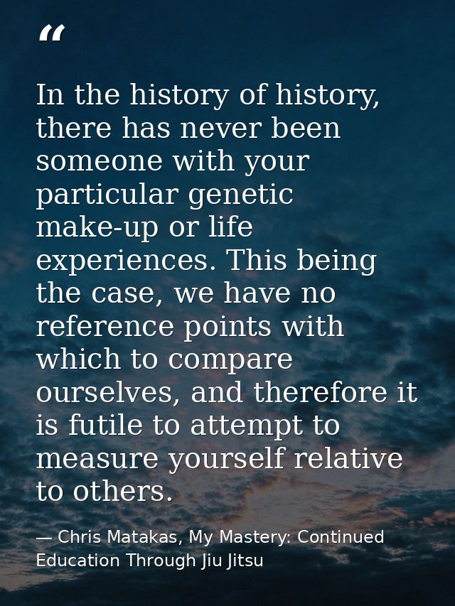 In the history of history, there has never been someone with your particular genetic make-up or life experiences. This b — Chris Matakas, My Mastery: Continued Education Through Jiu Jitsu