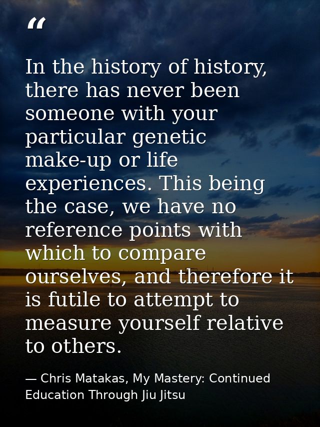 In the history of history, there has never been someone with your particular genetic make-up or life experiences. This b — Chris Matakas, My Mastery: Continued Education Through Jiu Jitsu