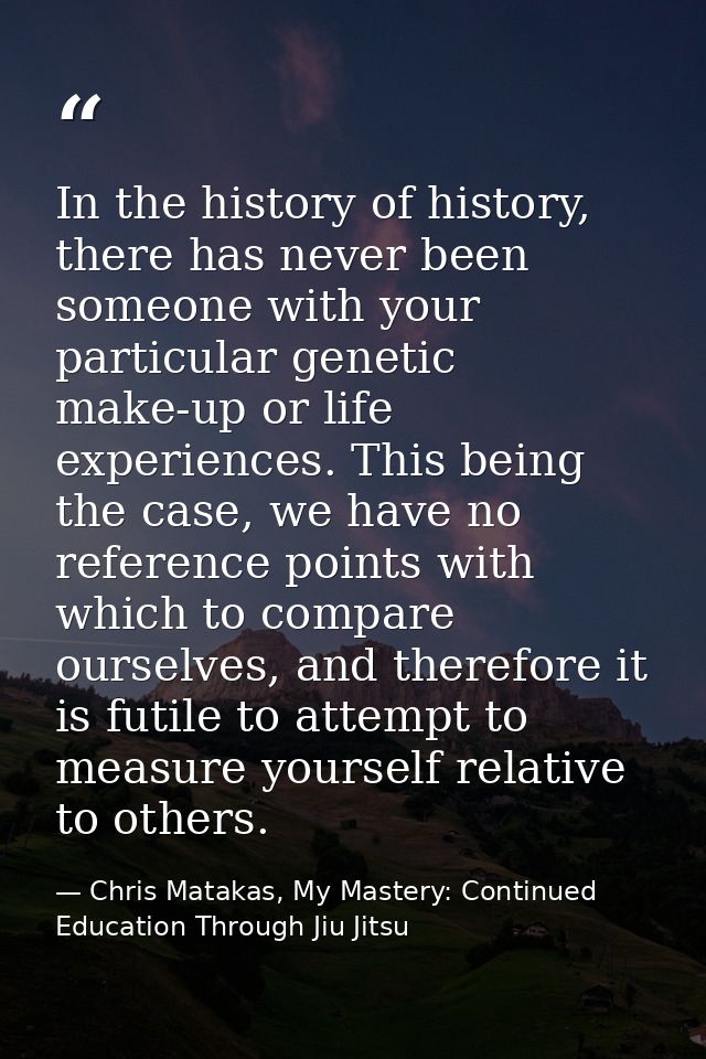 In the history of history, there has never been someone with your particular genetic make-up or life experiences. This b — Chris Matakas, My Mastery: Continued Education Through Jiu Jitsu