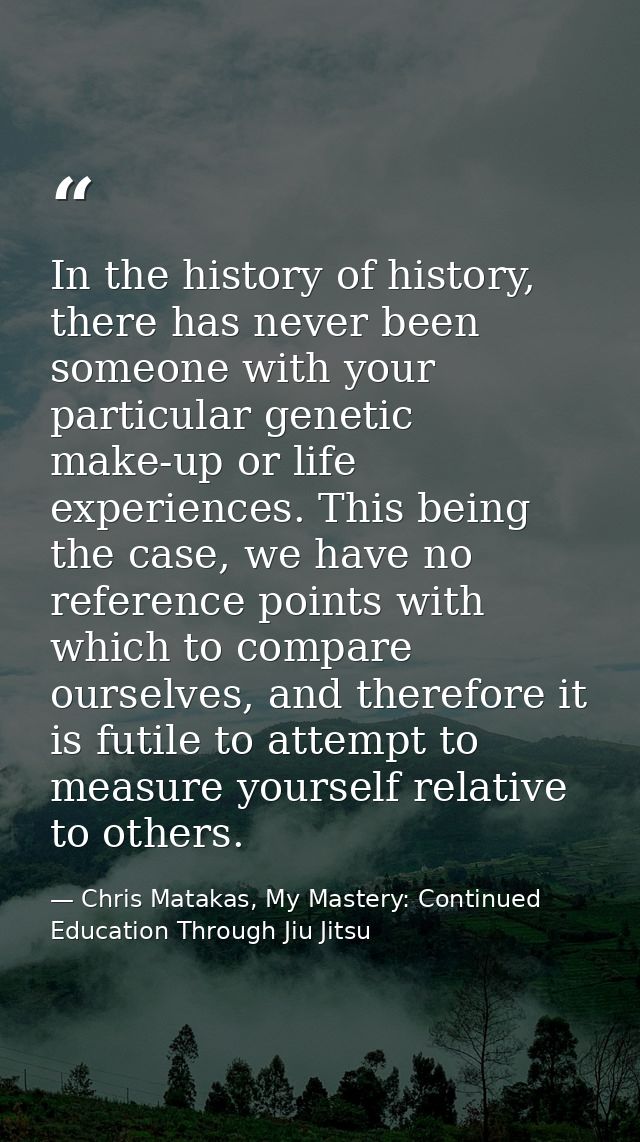 In the history of history, there has never been someone with your particular genetic make-up or life experiences. This b — Chris Matakas, My Mastery: Continued Education Through Jiu Jitsu