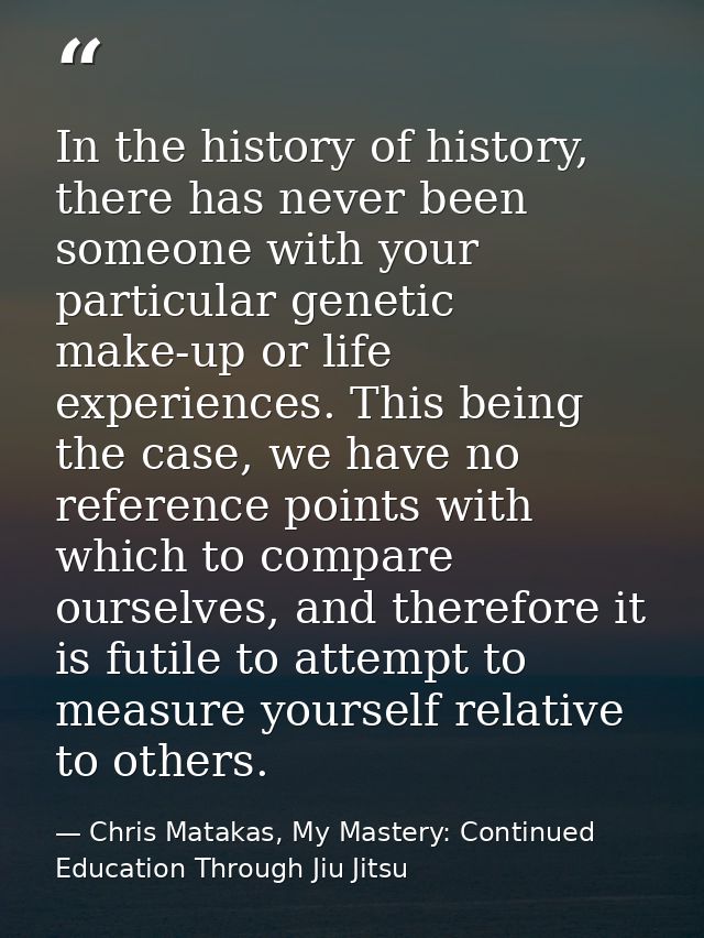 In the history of history, there has never been someone with your particular genetic make-up or life experiences. This b — Chris Matakas, My Mastery: Continued Education Through Jiu Jitsu