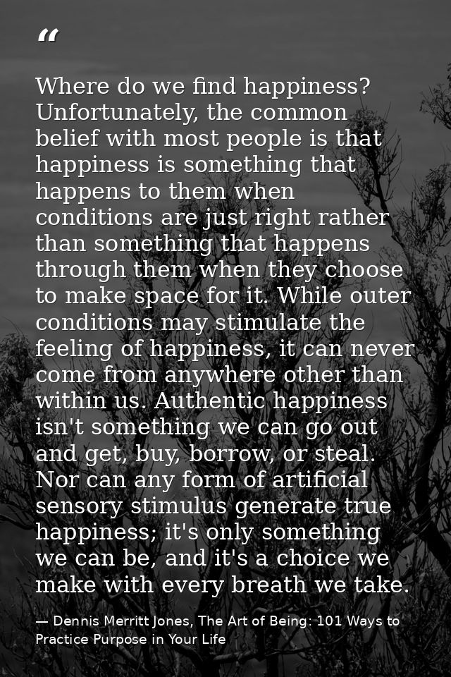 Where do we find happiness? Unfortunately, the common belief with most people is that happiness is something that happen — Dennis Merritt Jones, The Art of Being: 101 Ways to Practice Purpose in Your Life