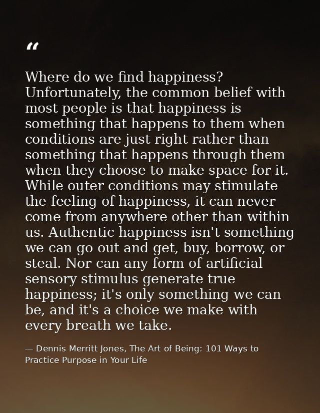 Where do we find happiness? Unfortunately, the common belief with most people is that happiness is something that happen — Dennis Merritt Jones, The Art of Being: 101 Ways to Practice Purpose in Your Life