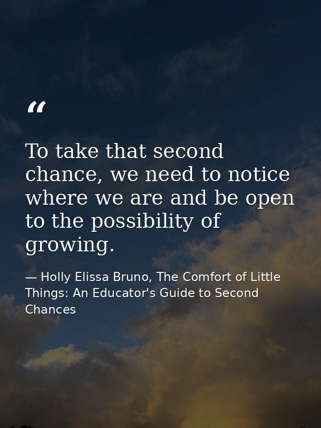 To take that second chance, we need to notice where we are and be open to the possibility of growing. — Holly Elissa Bruno, The Comfort of Little Things: An Educator's Guide to Second Chances
