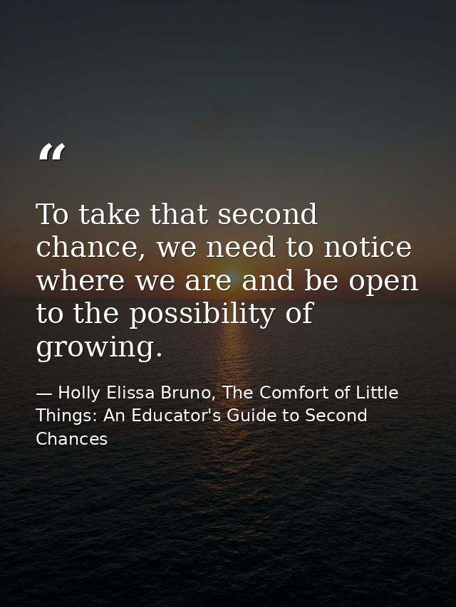 To take that second chance, we need to notice where we are and be open to the possibility of growing. — Holly Elissa Bruno, The Comfort of Little Things: An Educator's Guide to Second Chances