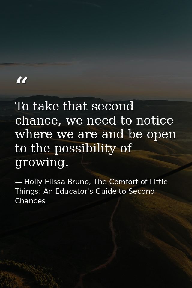 To take that second chance, we need to notice where we are and be open to the possibility of growing. — Holly Elissa Bruno, The Comfort of Little Things: An Educator's Guide to Second Chances