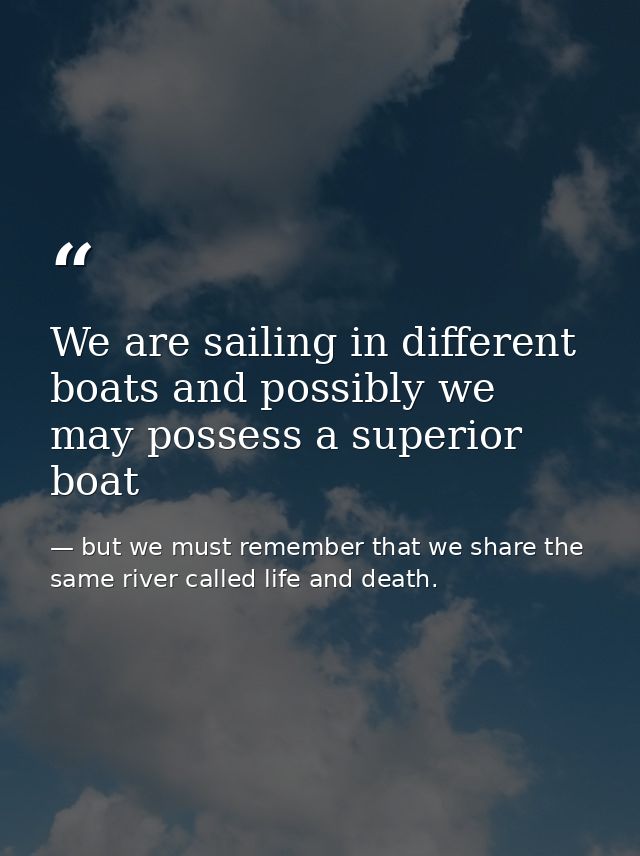 We are sailing in different boats and possibly we may possess a superior boat — but we must remember that we share the same river called life and death.