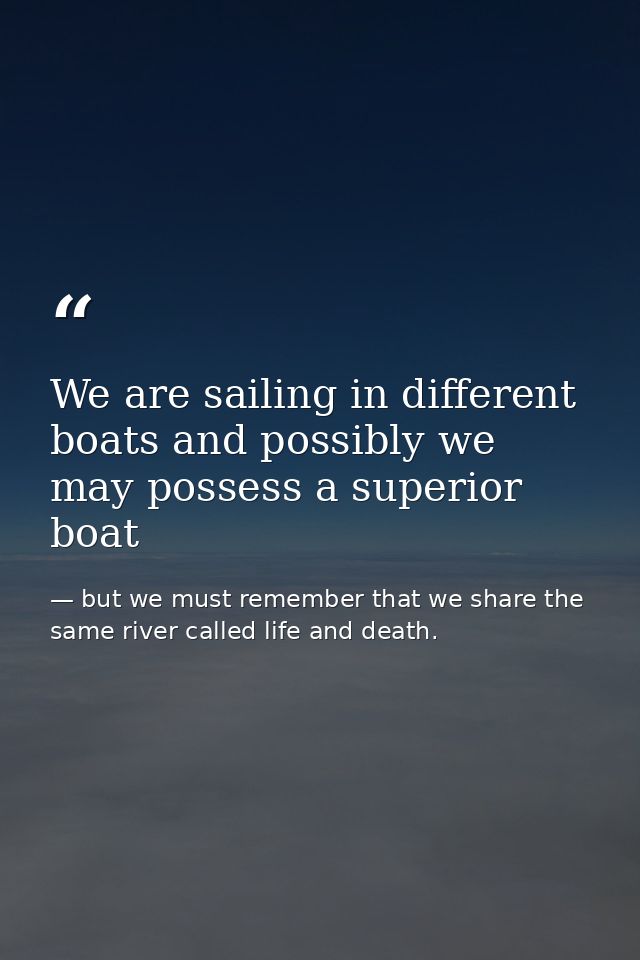 We are sailing in different boats and possibly we may possess a superior boat — but we must remember that we share the same river called life and death.