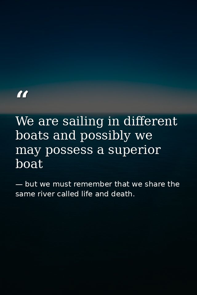 We are sailing in different boats and possibly we may possess a superior boat — but we must remember that we share the same river called life and death.