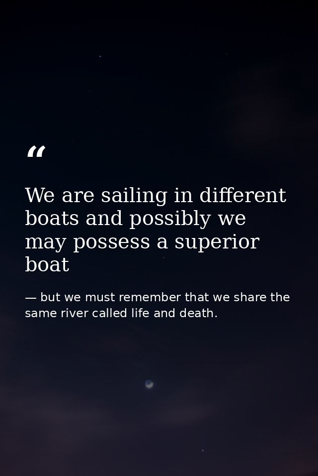 We are sailing in different boats and possibly we may possess a superior boat — but we must remember that we share the same river called life and death.