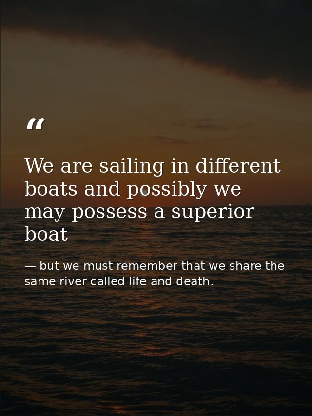 We are sailing in different boats and possibly we may possess a superior boat — but we must remember that we share the same river called life and death.