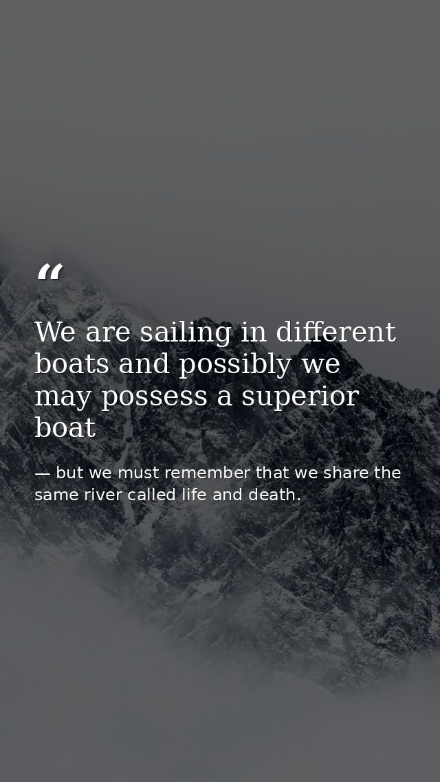 We are sailing in different boats and possibly we may possess a superior boat — but we must remember that we share the same river called life and death.