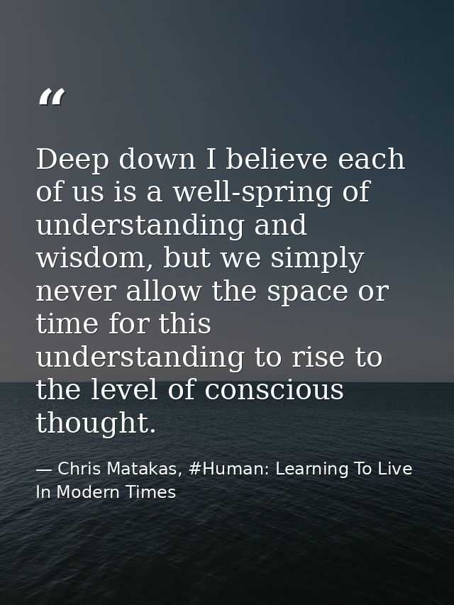 Deep down I believe each of us is a well-spring of understanding and wisdom, but we simply never allow the space or time — Chris Matakas, #Human: Learning To Live In Modern Times