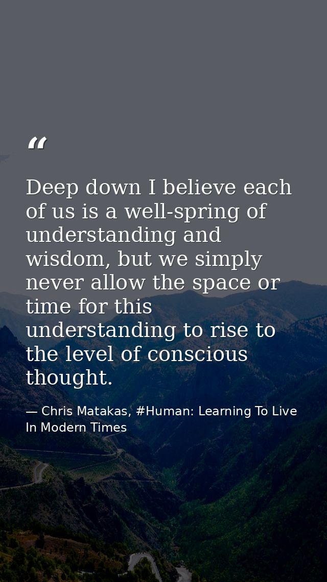 Deep down I believe each of us is a well-spring of understanding and wisdom, but we simply never allow the space or time — Chris Matakas, #Human: Learning To Live In Modern Times