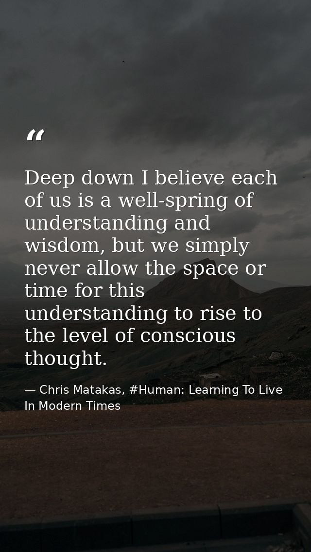 Deep down I believe each of us is a well-spring of understanding and wisdom, but we simply never allow the space or time — Chris Matakas, #Human: Learning To Live In Modern Times