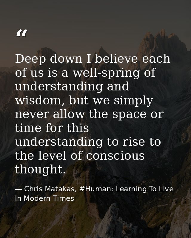 Deep down I believe each of us is a well-spring of understanding and wisdom, but we simply never allow the space or time — Chris Matakas, #Human: Learning To Live In Modern Times