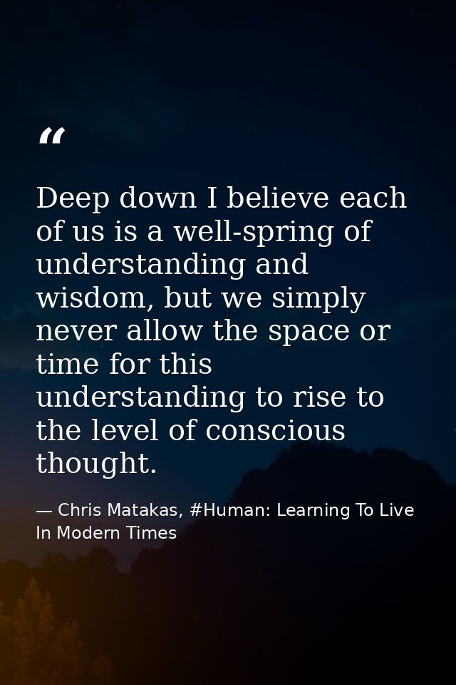 Deep down I believe each of us is a well-spring of understanding and wisdom, but we simply never allow the space or time — Chris Matakas, #Human: Learning To Live In Modern Times