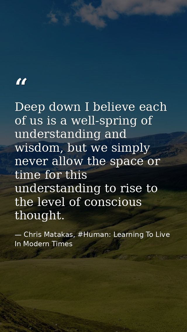 Deep down I believe each of us is a well-spring of understanding and wisdom, but we simply never allow the space or time — Chris Matakas, #Human: Learning To Live In Modern Times