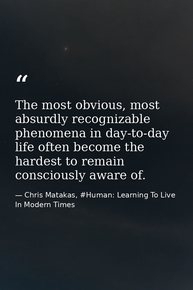 The most obvious, most absurdly recognizable phenomena in day-to-day life often become the hardest to remain consciously — Chris Matakas, #Human: Learning To Live In Modern Times