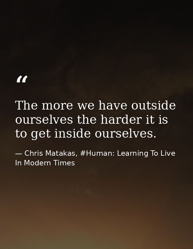 The more we have outside ourselves the harder it is to get inside ourselves. — Chris Matakas, #Human: Learning To Live In Modern Times
