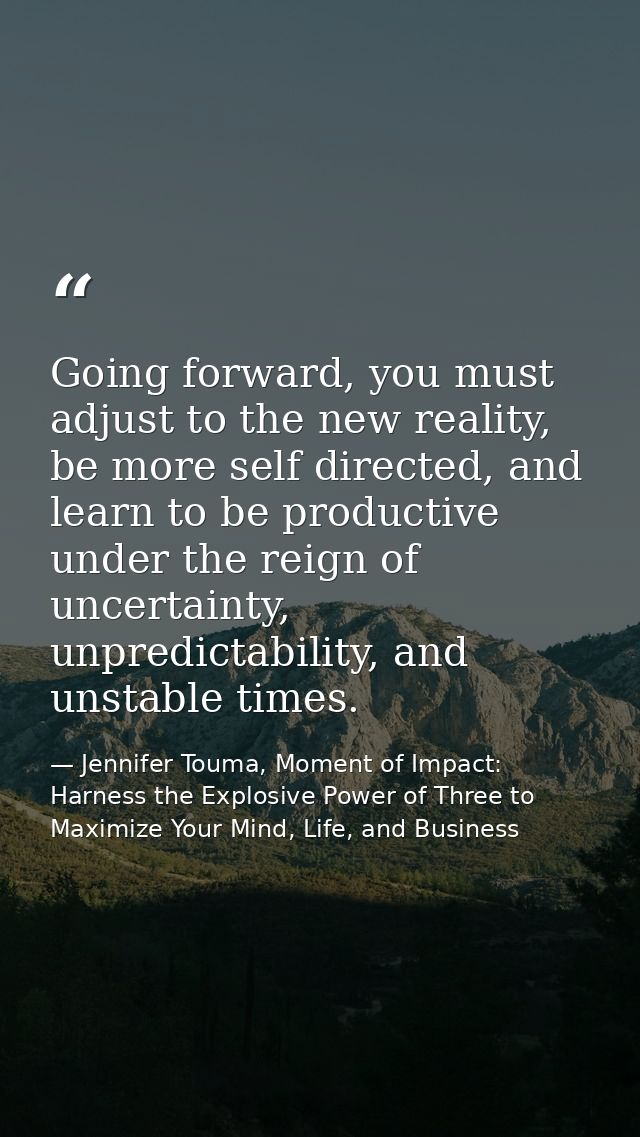 Going forward, you must adjust to the new reality, be more self directed, and learn to be productive under the reign of  — Jennifer Touma, Moment of Impact: Harness the Explosive Power of Three to Maximize Your Mind, Life, and Business