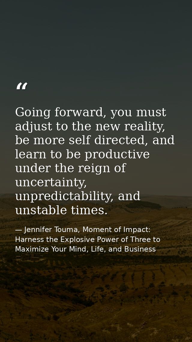 Going forward, you must adjust to the new reality, be more self directed, and learn to be productive under the reign of  — Jennifer Touma, Moment of Impact: Harness the Explosive Power of Three to Maximize Your Mind, Life, and Business