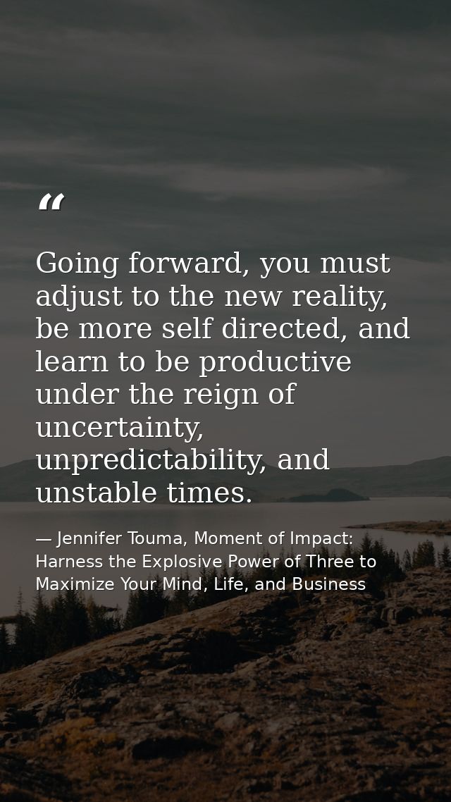 Going forward, you must adjust to the new reality, be more self directed, and learn to be productive under the reign of  — Jennifer Touma, Moment of Impact: Harness the Explosive Power of Three to Maximize Your Mind, Life, and Business